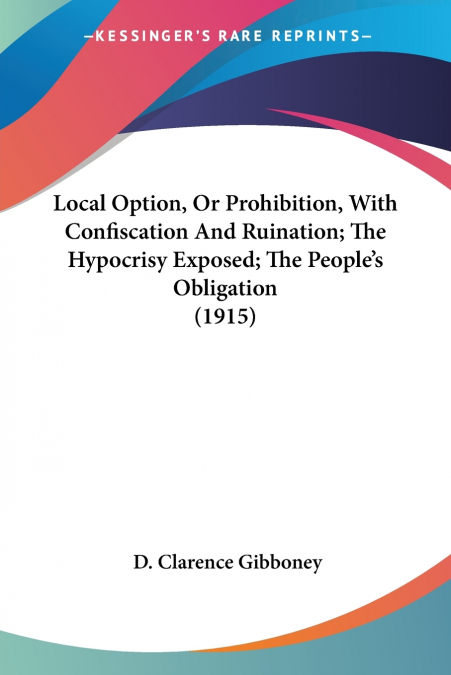 Local Option, Or Prohibition, With Confiscation And Ruination; The Hypocrisy Exposed; The People’s Obligation (1915)