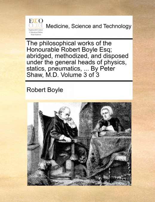 The philosophical works of the Honourable Robert Boyle Esq; abridged, methodized, and disposed under the general heads of physics, statics, pneumatics, ... By Peter Shaw, M.D.  Volume 3 of 3