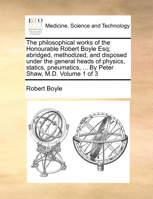 The philosophical works of the Honourable Robert Boyle Esq; abridged, methodized, and disposed under the general heads of physics, statics, pneumatics, ... By Peter Shaw, M.D.  Volume 1 of 3