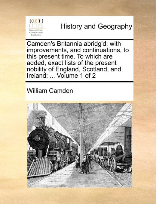 Camden’s Britannia abridg’d; with improvements, and continuations, to this present time. To which are added, exact lists of the present nobility of England, Scotland, and Ireland
