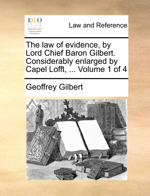 The law of evidence, by Lord Chief Baron Gilbert. Considerably enlarged by Capel Lofft, ...  Volume 1 of 4