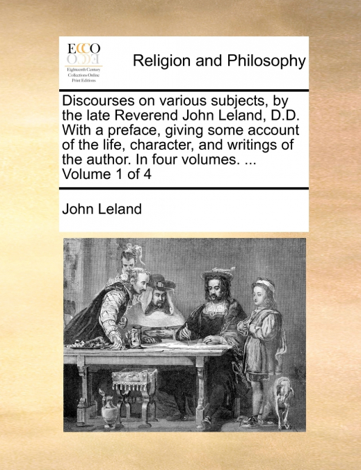 Discourses on various subjects, by the late Reverend John Leland, D.D. With a preface, giving some account of the life, character, and writings of the author. In four volumes. ...  Volume 1 of 4