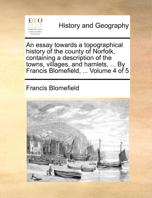 An essay towards a topographical history of the county of Norfolk, containing a description of the towns, villages, and hamlets, ... By Francis Blomefield, ...  Volume 4 of 5