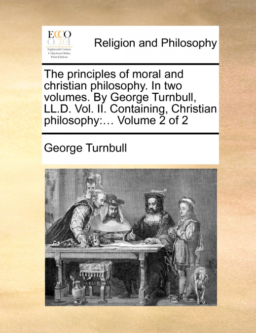 The principles of moral and christian philosophy. In two volumes. By George Turnbull, LL.D. Vol. II. Containing, Christian philosophy