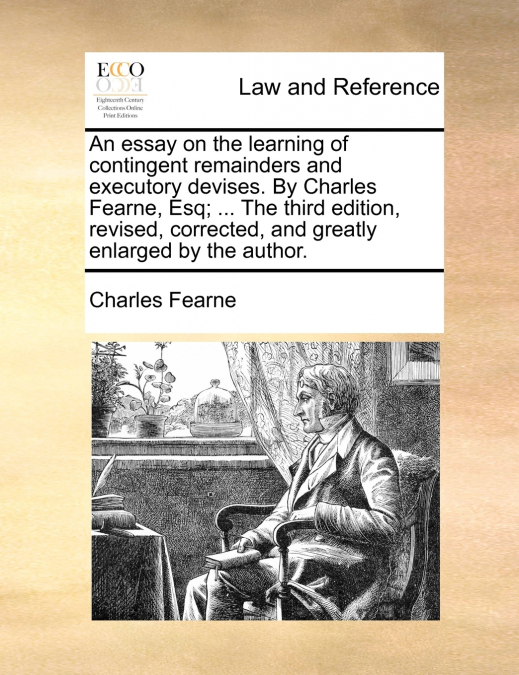 An essay on the learning of contingent remainders and executory devises. By Charles Fearne, Esq; ... The third edition, revised, corrected, and greatly enlarged by the author.