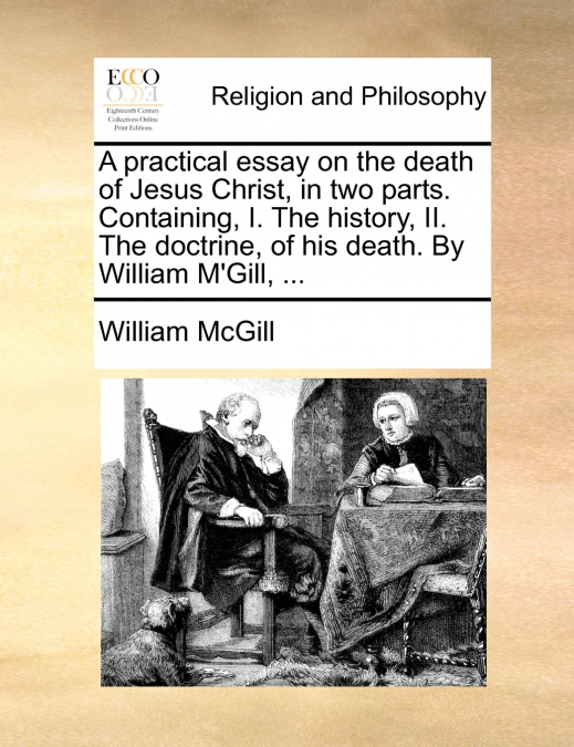 A practical essay on the death of Jesus Christ, in two parts. Containing, I. The history, II. The doctrine, of his death. By William M’Gill, ...