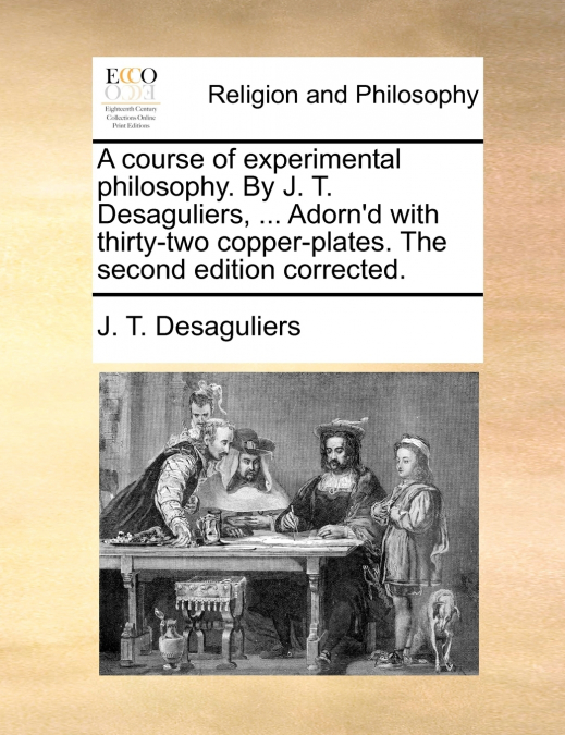 A course of experimental philosophy. By J. T. Desaguliers, ... Adorn’d with thirty-two copper-plates. The second edition corrected.
