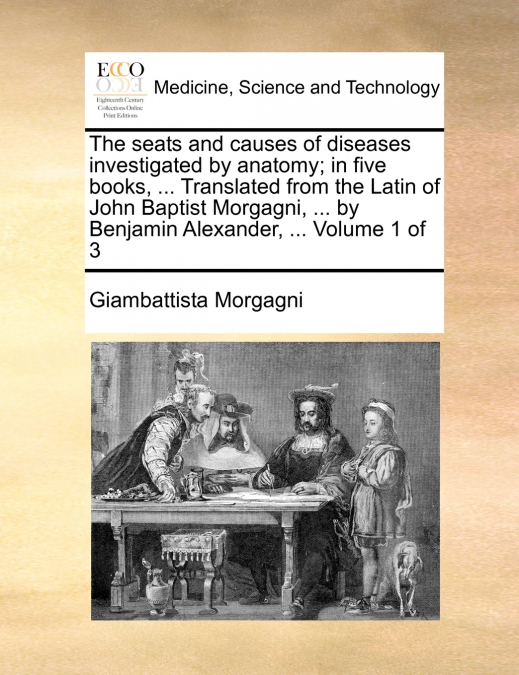 The seats and causes of diseases investigated by anatomy; in five books, ... Translated from the Latin of John Baptist Morgagni, ... by Benjamin Alexander, ...  Volume 1 of 3