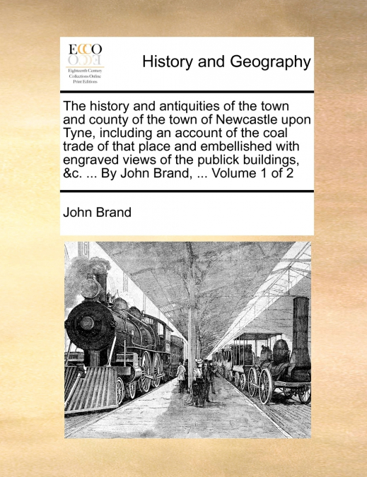The history and antiquities of the town and county of the town of Newcastle upon Tyne, including an account of the coal trade of that place and embellished with engraved views of the publick buildings