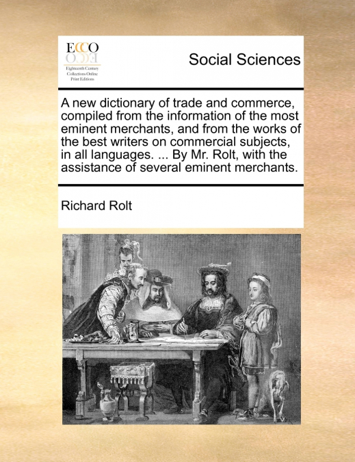 A new dictionary of trade and commerce, compiled from the information of the most eminent merchants, and from the works of the best writers on commercial subjects, in all languages. ... By Mr. Rolt, w