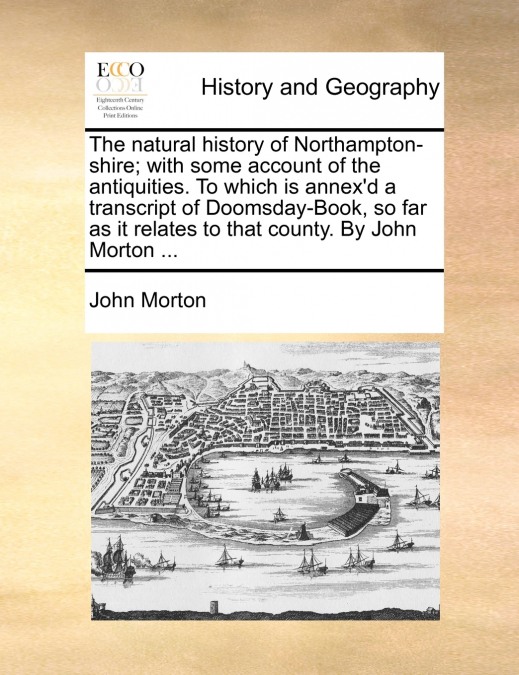 The natural history of Northampton-shire; with some account of the antiquities. To which is annex’d a transcript of Doomsday-Book, so far as it relates to that county. By John Morton ...