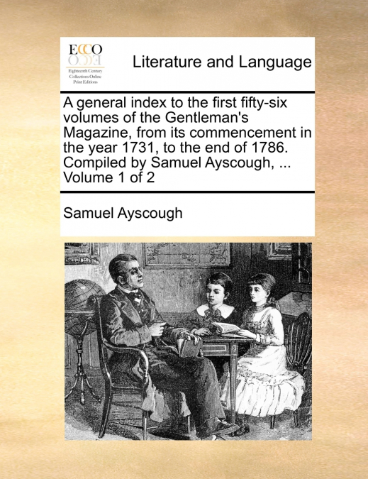 A general index to the first fifty-six volumes of the Gentleman’s Magazine, from its commencement in the year 1731, to the end of 1786. Compiled by Samuel Ayscough, ...  Volume 1 of 2