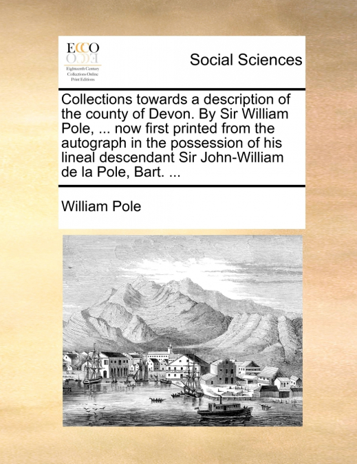Collections towards a description of the county of Devon. By Sir William Pole, ... now first printed from the autograph in the possession of his lineal descendant Sir John-William de la Pole, Bart. ..