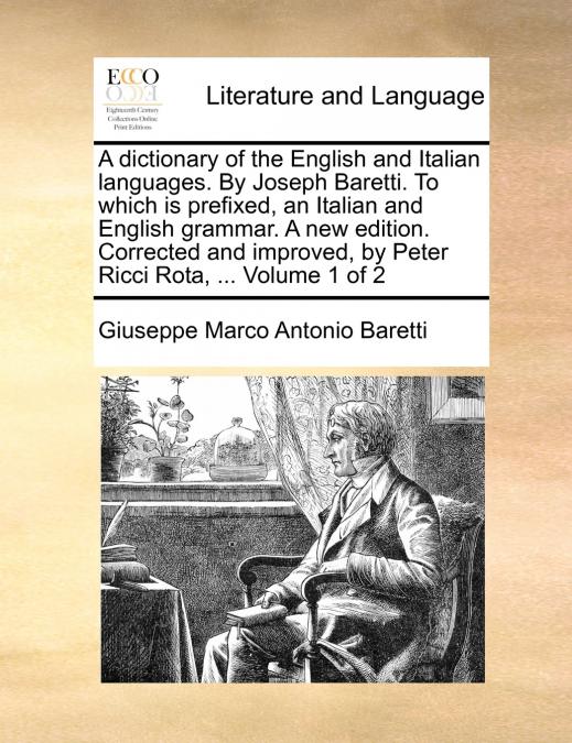 A dictionary of the English and Italian languages. By Joseph Baretti. To which is prefixed, an Italian and English grammar. A new edition. Corrected and improved, by Peter Ricci Rota, ... Volume 1 of 