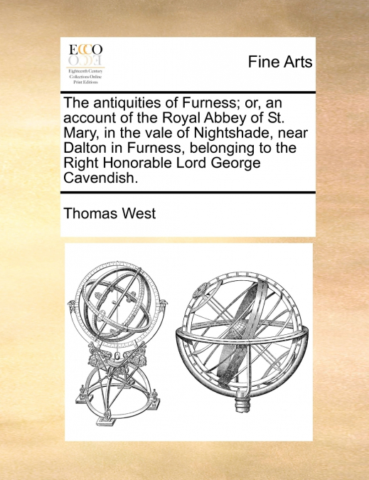The antiquities of Furness; or, an account of the Royal Abbey of St. Mary, in the vale of Nightshade, near Dalton in Furness, belonging to the Right Honorable Lord George Cavendish.