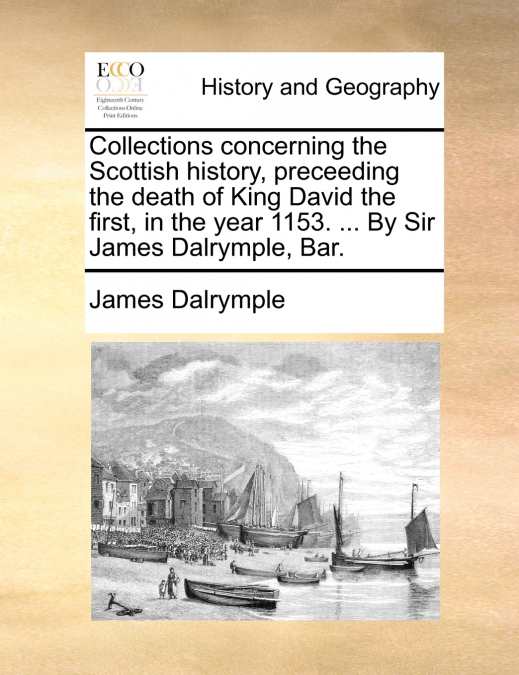 Collections concerning the Scottish history, preceeding the death of King David the first, in the year 1153. ... By Sir James Dalrymple, Bar.