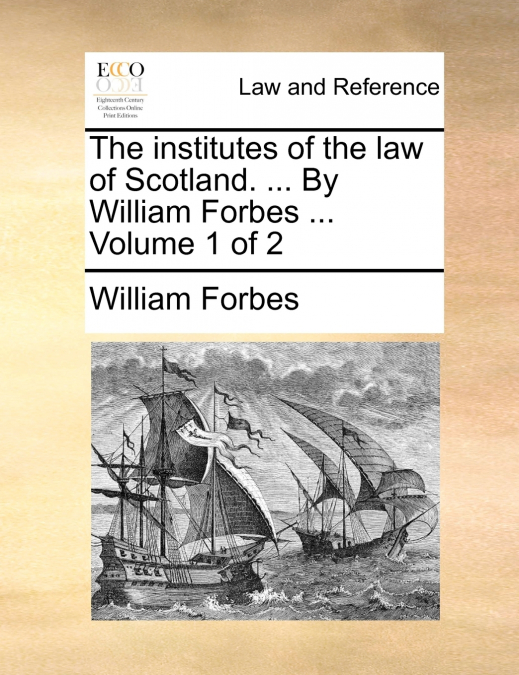 The institutes of the law of Scotland. ... By William Forbes ...  Volume 1 of 2