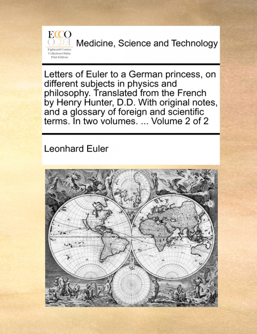 Letters of Euler to a German princess, on different subjects in physics and philosophy. Translated from the French by Henry Hunter, D.D. With original notes, and a glossary of foreign and scientific t
