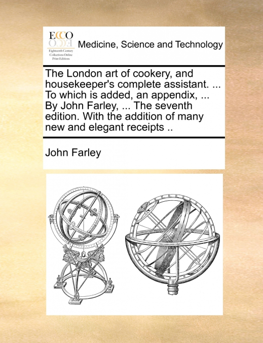 The London art of cookery, and housekeeper’s complete assistant. ... To which is added, an appendix, ... By John Farley, ... The seventh edition. With the addition of many new and elegant receipts ..