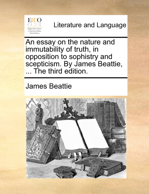 An essay on the nature and immutability of truth, in opposition to sophistry and scepticism. By James Beattie, ... The third edition.
