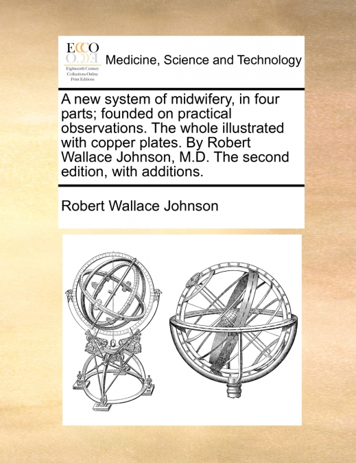 A new system of midwifery, in four parts; founded on practical observations. The whole illustrated with copper plates. By Robert Wallace Johnson, M.D. The second edition, with additions.
