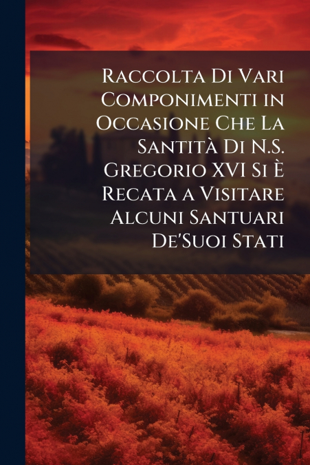 Raccolta Di Vari Componimenti in Occasione Che La Santità Di N.S. Gregorio XVI Si È Recata a Visitare Alcuni Santuari De’Suoi Stati