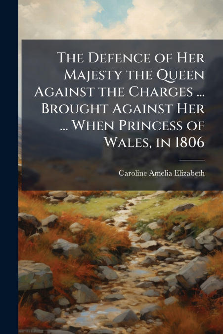 The Defence of Her Majesty the Queen Against the Charges ... Brought Against Her ... When Princess of Wales, in 1806