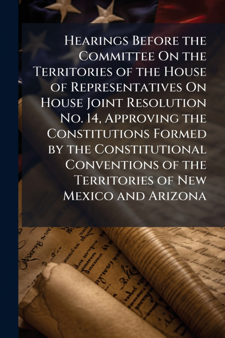 Hearings Before the Committee On the Territories of the House of Representatives On House Joint Resolution No. 14, Approving the Constitutions Formed by the Constitutional Conventions of the Territori