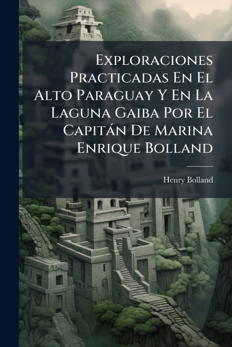 Exploraciones Practicadas En El Alto Paraguay Y En La Laguna Gaiba Por El Capitán De Marina Enrique Bolland