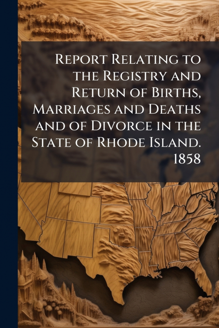 Report Relating to the Registry and Return of Births, Marriages and Deaths and of Divorce in the State of Rhode Island. 1858