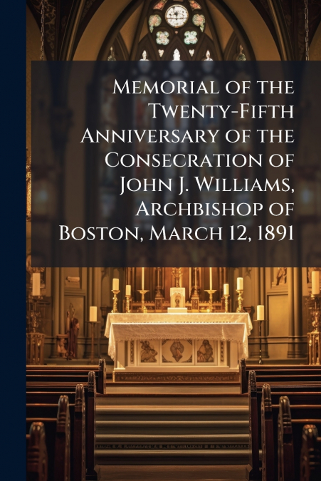 Memorial of the Twenty-Fifth Anniversary of the Consecration of John J. Williams, Archbishop of Boston, March 12, 1891