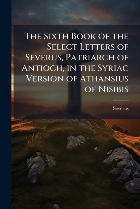 The Sixth Book of the Select Letters of Severus, Patriarch of Antioch, in the Syriac Version of Athansius of Nisibis