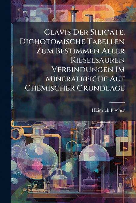 Clavis Der Silicate. Dichotomische Tabellen Zum Bestimmen Aller Kieselsauren Verbindungen Im Mineralreiche Auf Chemischer Grundlage