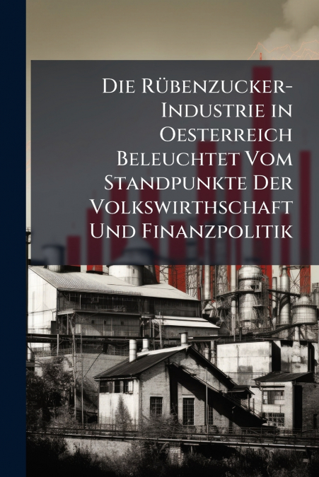 Die Rübenzucker-Industrie in Oesterreich Beleuchtet Vom Standpunkte Der Volkswirthschaft Und Finanzpolitik
