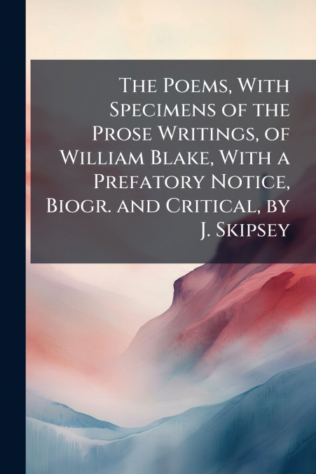 The Poems, With Specimens of the Prose Writings, of William Blake, With a Prefatory Notice, Biogr. and Critical, by J. Skipsey