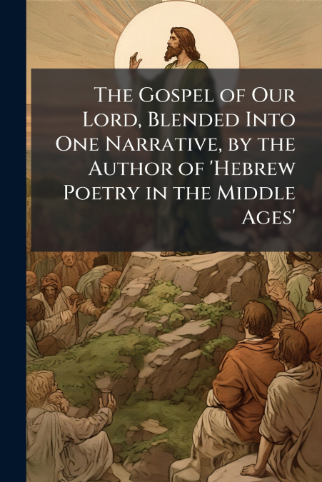 The Gospel of Our Lord, Blended Into One Narrative, by the Author of ’Hebrew Poetry in the Middle Ages’