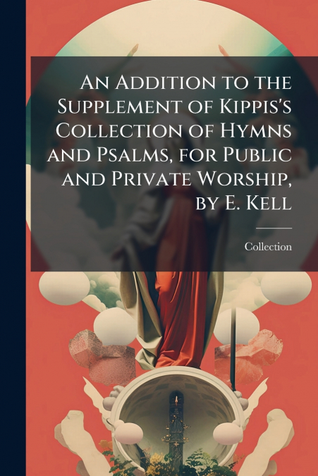 An Addition to the Supplement of Kippis’s Collection of Hymns and Psalms, for Public and Private Worship, by E. Kell