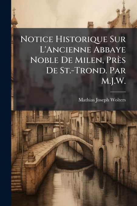 Notice Historique Sur L’Ancienne Abbaye Noble De Milen, Près De St.-Trond. Par M.J.W.