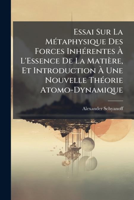 Essai Sur La Métaphysique Des Forces Inhérentes À L’Essence De La Matière, Et Introduction À Une Nouvelle Théorie Atomo-Dynamique