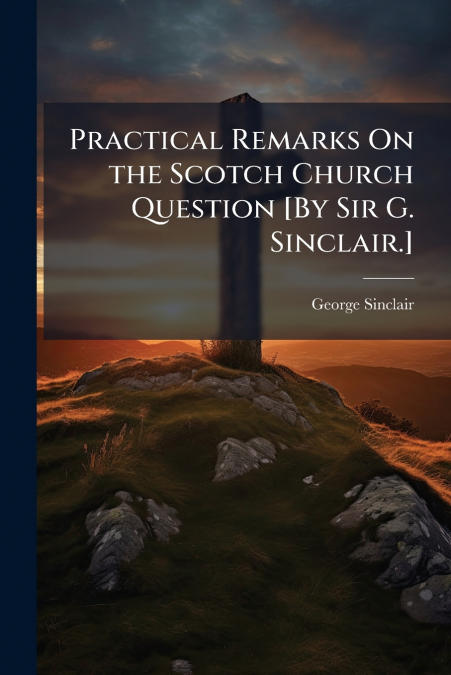 Practical Remarks On the Scotch Church Question [By Sir G. Sinclair.]