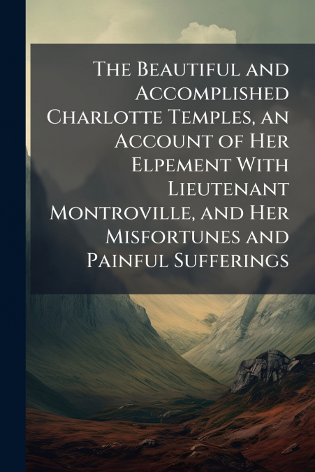 The Beautiful and Accomplished Charlotte Temples, an Account of Her Elpement With Lieutenant Montroville, and Her Misfortunes and Painful Sufferings