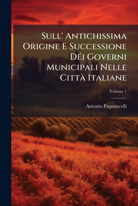 Sull’ Antichissima Origine E Successione Déi Governi Municipali Nelle Città Italiane; Volume 1