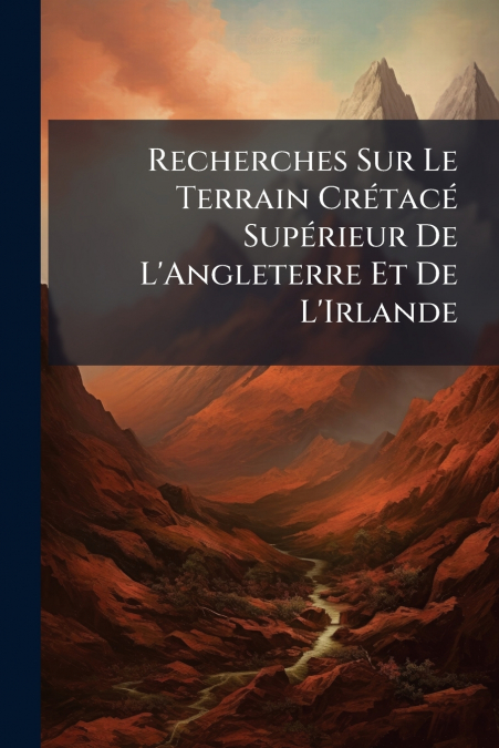 Recherches Sur Le Terrain Crétacé Supérieur De L’Angleterre Et De L’Irlande