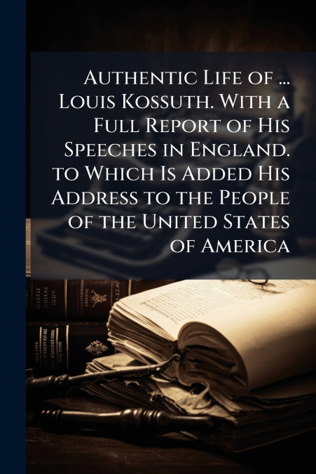 Authentic Life of ... Louis Kossuth. With a Full Report of His Speeches in England. to Which Is Added His Address to the People of the United States of America