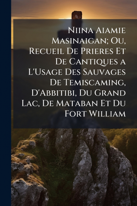 Niina Aiamie Masinaigan; Ou, Recueil De Prieres Et De Cantiques a L’Usage Des Sauvages De Temiscaming, D’Abbitibi, Du Grand Lac, De Mataban Et Du Fort William