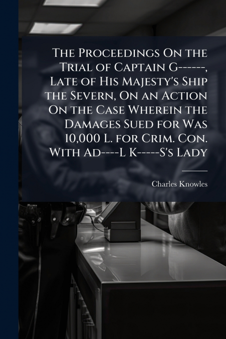The Proceedings On the Trial of Captain G------, Late of His Majesty’s Ship the Severn, On an Action On the Case Wherein the Damages Sued for Was 10,000 L. for Crim. Con. With Ad----L K-----S’s Lady