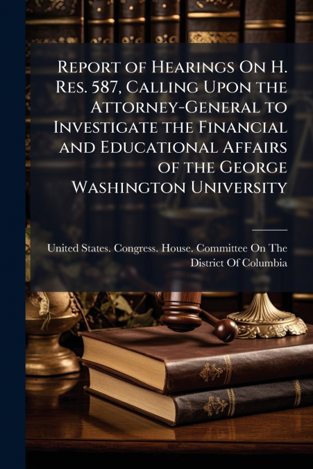 Report of Hearings On H. Res. 587, Calling Upon the Attorney-General to Investigate the Financial and Educational Affairs of the George Washington University