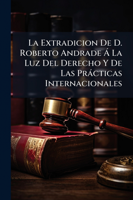 La Extradicion De D. Roberto Andrade Á La Luz Del Derecho Y De Las Prácticas Internacionales