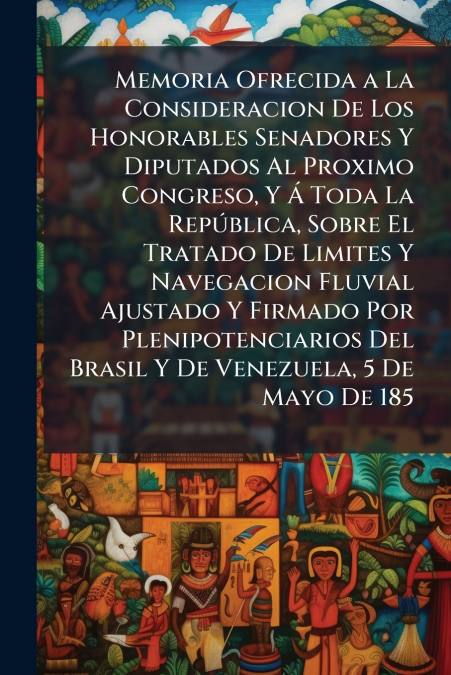 Memoria Ofrecida a La Consideracion De Los Honorables Senadores Y Diputados Al Proximo Congreso, Y Á Toda La República, Sobre El Tratado De Limites Y Navegacion Fluvial Ajustado Y Firmado Por Plenipot