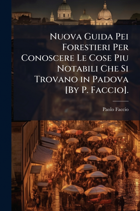 Nuova Guida Pei Forestieri Per Conoscere Le Cose Piu Notabili Che Si Trovano in Padova [By P. Faccio].